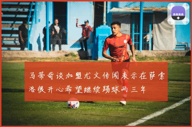马蒂奇谈加盟尤文传闻表示在萨索洛很开心希望继续踢球两三年