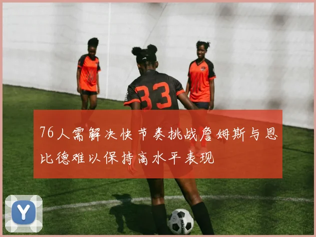 76人需解决快节奏挑战詹姆斯与恩比德难以保持高水平表现