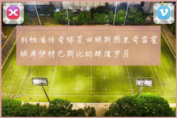利物浦传奇球星回顾斯图里奇雷霍顿库伊特巴斯比的辉煌岁月