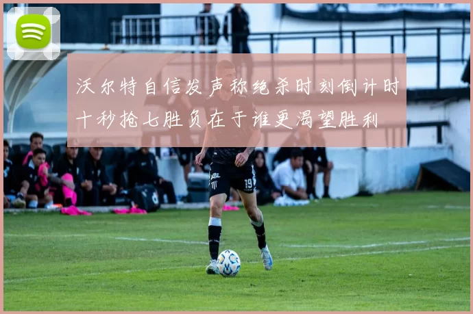 沃尔特自信发声称绝杀时刻倒计时十秒抢七胜负在于谁更渴望胜利
