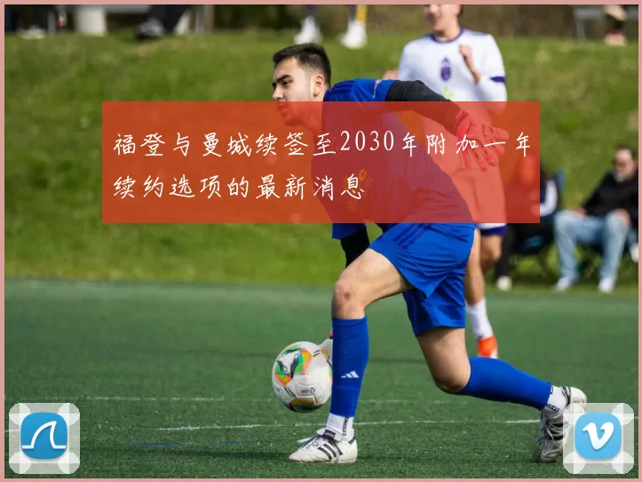 福登与曼城续签至2030年附加一年续约选项的最新消息