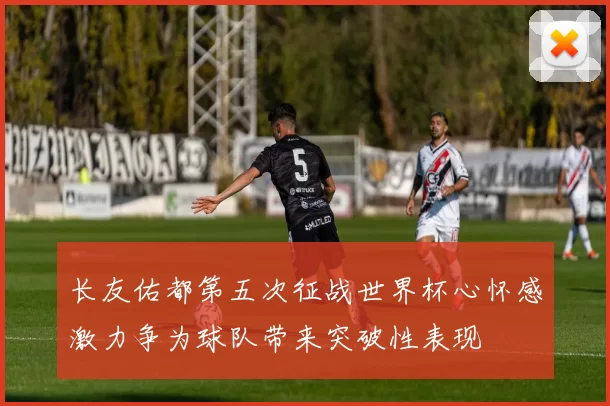 长友佑都第五次征战世界杯心怀感激力争为球队带来突破性表现
