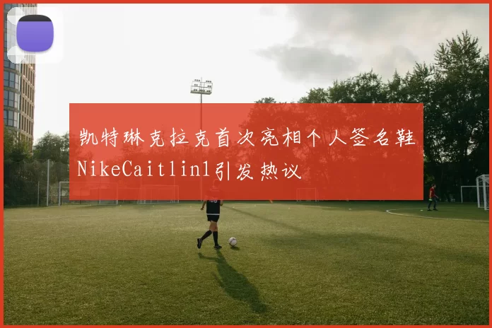 凯特琳克拉克首次亮相个人签名鞋NikeCaitlin1引发热议