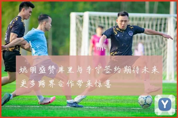 姚明盛赞库里与李宁签约期待未来更多跨界合作带来惊喜