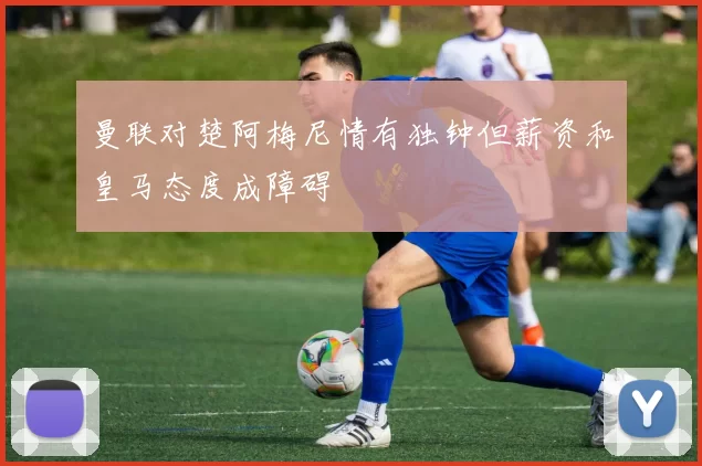 曼联对楚阿梅尼情有独钟但薪资和皇马态度成障碍