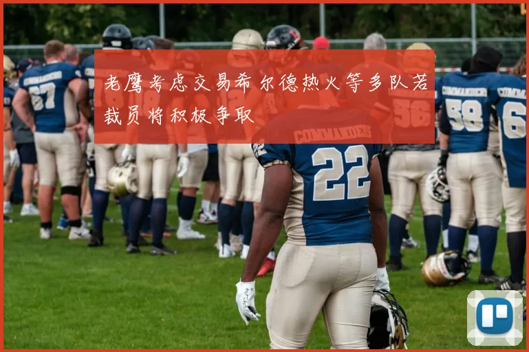 老鹰考虑交易希尔德热火等多队若裁员将积极争取