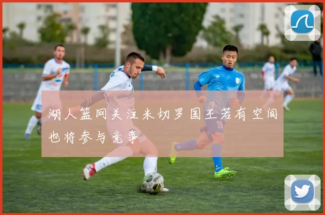 湖人篮网关注米切罗国王若有空间也将参与竞争
