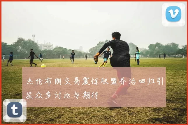 杰伦布朗交易震惊联盟乔治回归引发众多讨论与期待