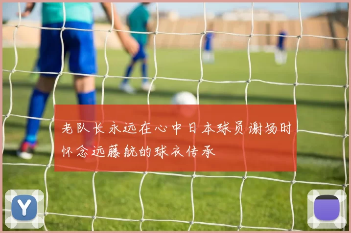 老队长永远在心中日本球员谢场时怀念远藤航的球衣传承