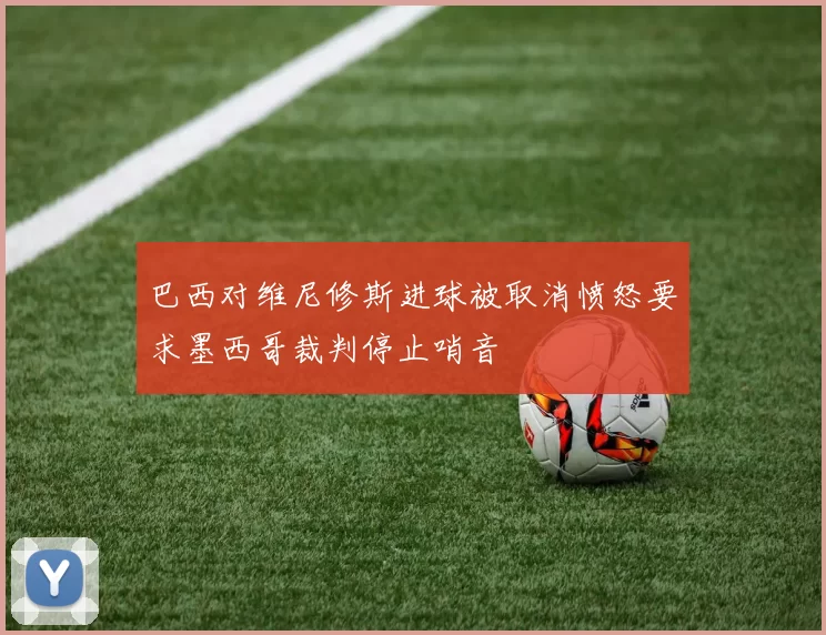 巴西对维尼修斯进球被取消愤怒要求墨西哥裁判停止哨音