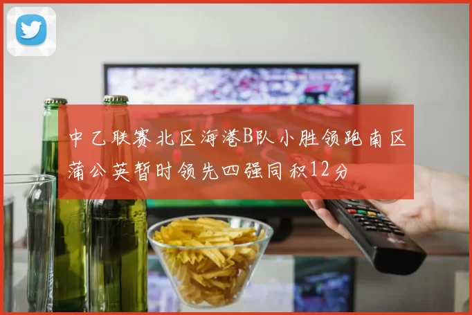 中乙联赛北区海港B队小胜领跑南区蒲公英暂时领先四强同积12分