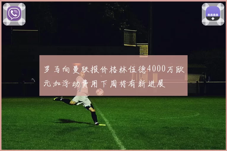 罗马向曼联报价格林伍德4000万欧元加浮动费用下周将有新进展