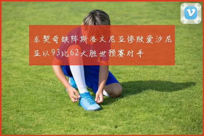 东契奇缺阵斯洛文尼亚惨败爱沙尼亚以93比62大胜世预赛对手