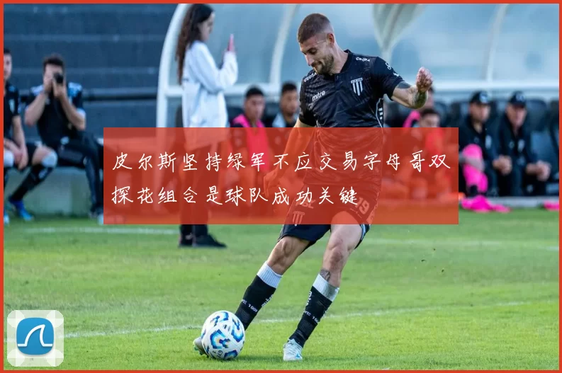 皮尔斯坚持绿军不应交易字母哥双探花组合是球队成功关键