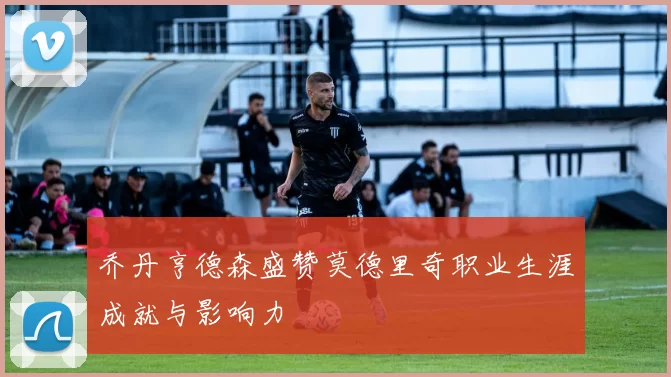 乔丹亨德森盛赞莫德里奇职业生涯成就与影响力