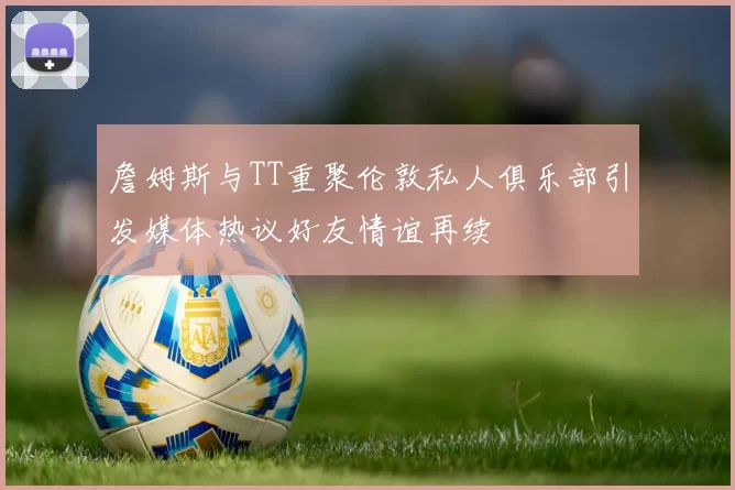 詹姆斯与TT重聚伦敦私人俱乐部引发媒体热议好友情谊再续