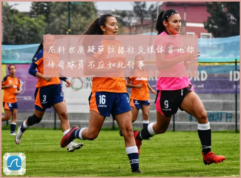 尼科尔质疑萨拉赫社交媒体言论称传奇球员不应如此行事