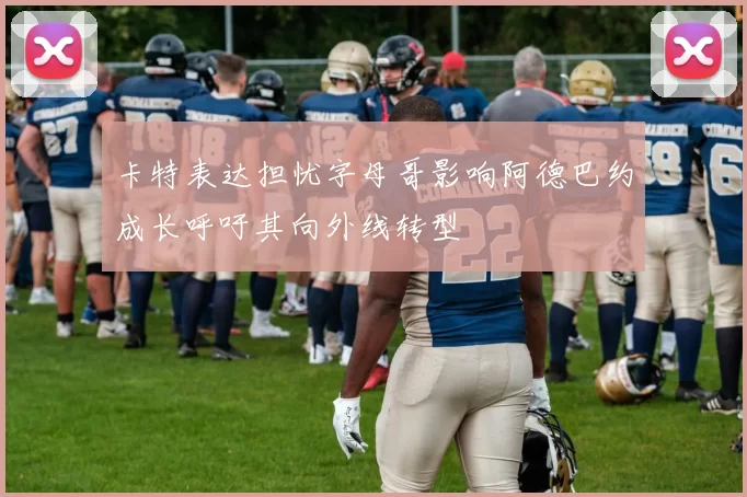 卡特表达担忧字母哥影响阿德巴约成长呼吁其向外线转型