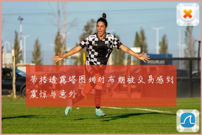 蒂格透露塔图姆对布朗被交易感到震惊与意外