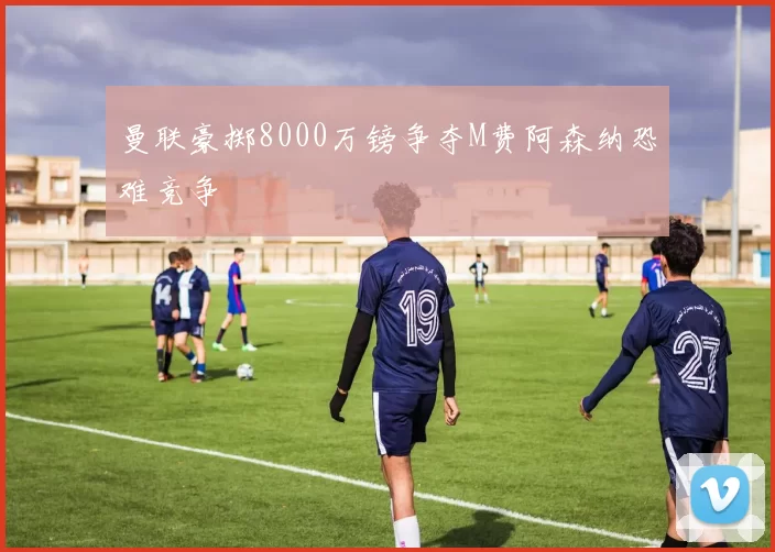 曼联豪掷8000万镑争夺M费阿森纳恐难竞争