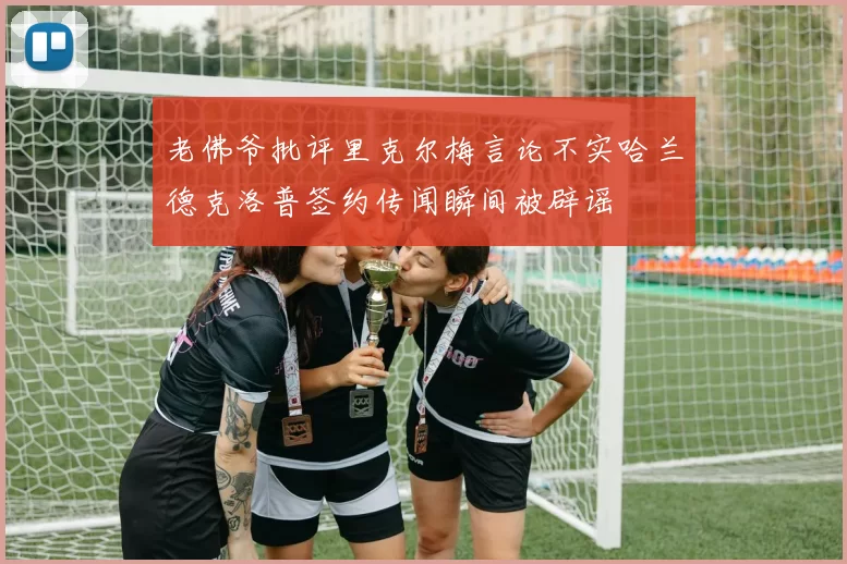 老佛爷批评里克尔梅言论不实哈兰德克洛普签约传闻瞬间被辟谣