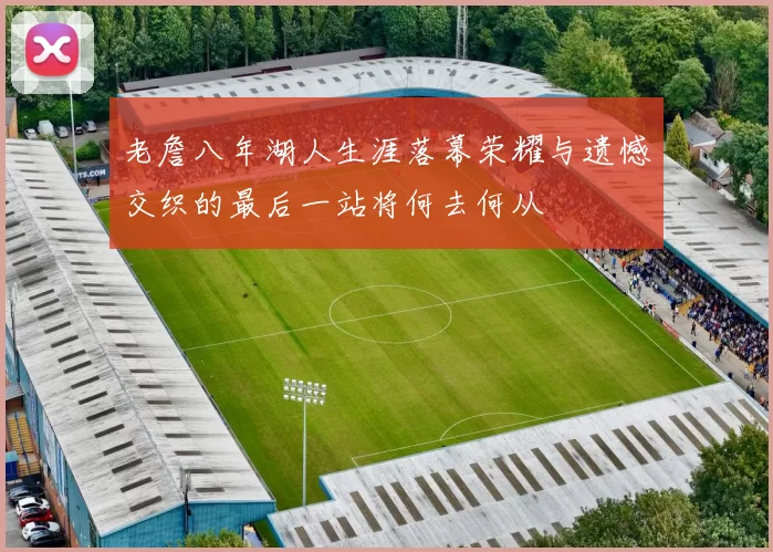 老詹八年湖人生涯落幕荣耀与遗憾交织的最后一站将何去何从