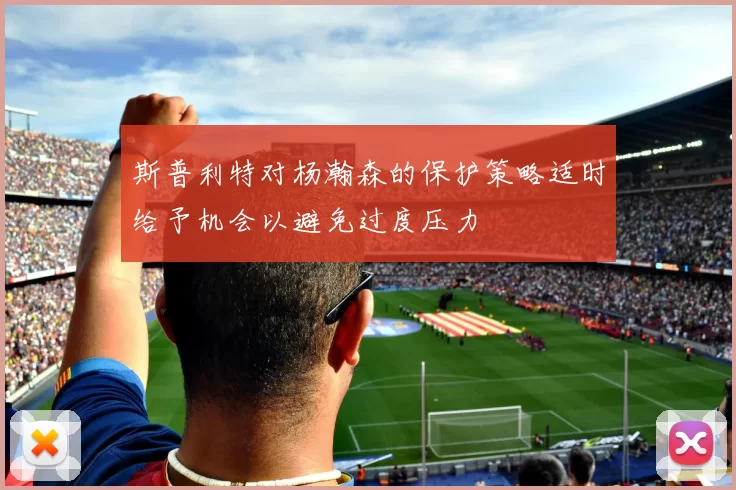斯普利特对杨瀚森的保护策略适时给予机会以避免过度压力