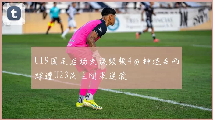 U19国足后场失误频频4分钟连丢两球遭U23民主刚果逆袭