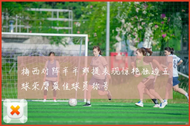 梅西对阵辛辛那提表现惊艳独造五球荣膺最佳球员称号