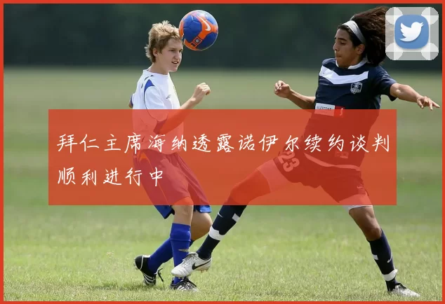 拜仁主席海纳透露诺伊尔续约谈判顺利进行中