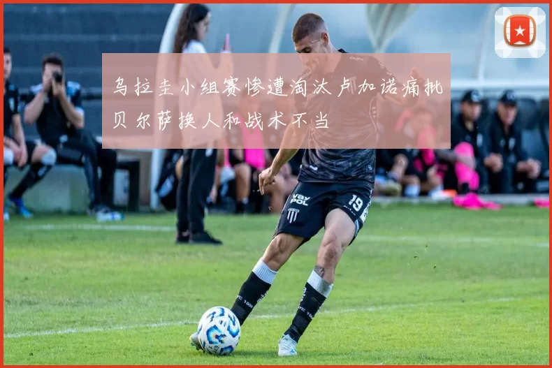 乌拉圭小组赛惨遭淘汰卢加诺痛批贝尔萨换人和战术不当