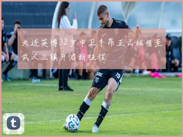 大连英博32岁中卫李昂正式租借至武汉三镇开启新征程