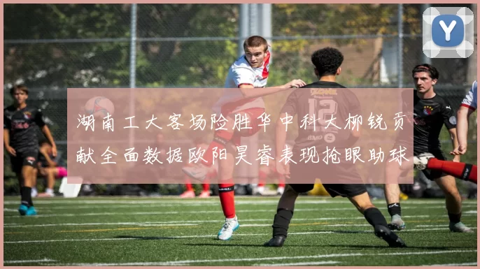 湖南工大客场险胜华中科大柳锐贡献全面数据欧阳昊睿表现抢眼助球队取胜